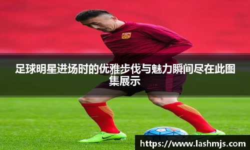 足球明星进场时的优雅步伐与魅力瞬间尽在此图集展示